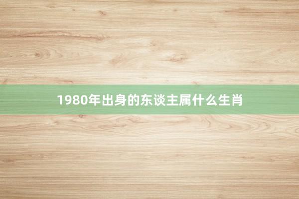 1980年出身的东谈主属什么生肖